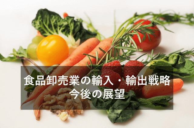 食品卸売業における輸入・輸出戦略と今後について